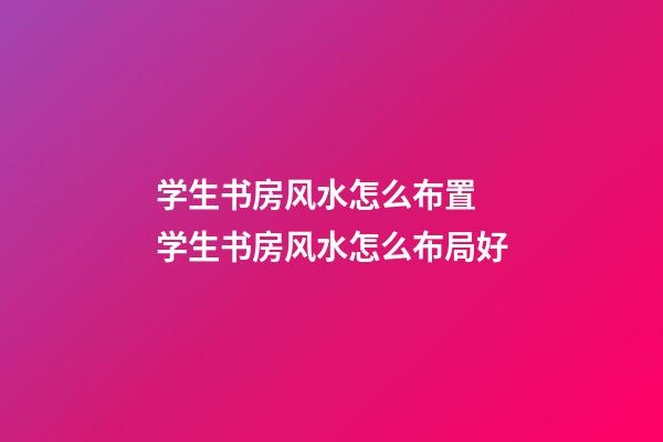 学生书房风水怎么布置 学生书房风水怎么布局好